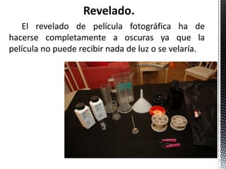Revelado.
   El revelado de película fotográfica ha de
hacerse completamente a oscuras ya que la
película no puede recibir nada de luz o se velaría.
 