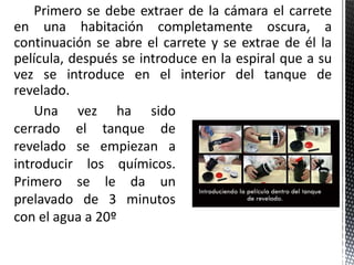 Primero se debe extraer de la cámara el carrete
en una habitación completamente oscura, a
continuación se abre el carrete y se extrae de él la
película, después se introduce en la espiral que a su
vez se introduce en el interior del tanque de
revelado.
    Una vez ha sido
cerrado el tanque de
revelado se empiezan a
introducir los químicos.
Primero se le da un
prelavado de 3 minutos
con el agua a 20º
 