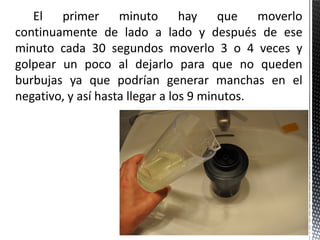 El primer minuto hay que moverlo
continuamente de lado a lado y después de ese
minuto cada 30 segundos moverlo 3 o 4 veces y
golpear un poco al dejarlo para que no queden
burbujas ya que podrían generar manchas en el
negativo, y así hasta llegar a los 9 minutos.
 