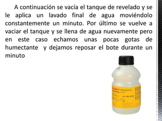 A continuación se vacía el tanque de revelado y se
le aplica un lavado final de agua moviéndolo
constantemente un minuto. Por último se vuelve a
vaciar el tanque y se llena de agua nuevamente pero
en este caso echamos unas pocas gotas de
humectante y dejamos reposar el bote durante un
minuto
 