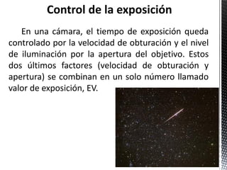 En una cámara, el tiempo de exposición queda
controlado por la velocidad de obturación y el nivel
de iluminación por la apertura del objetivo. Estos
dos últimos factores (velocidad de obturación y
apertura) se combinan en un solo número llamado
valor de exposición, EV.
 