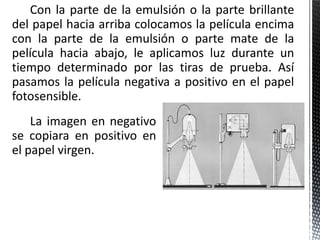 Con la parte de la emulsión o la parte brillante
del papel hacia arriba colocamos la película encima
con la parte de la emulsión o parte mate de la
película hacia abajo, le aplicamos luz durante un
tiempo determinado por las tiras de prueba. Así
pasamos la película negativa a positivo en el papel
fotosensible.
    La imagen en negativo
se copiara en positivo en
el papel virgen.
 