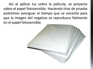 Así al aplicar luz sobre la película, se proyecta
sobre el papel fotosensible. Haciendo tiras de prueba
podremos averiguar el tiempo que se necesita para
que la imagen del negativo se reproduzca fielmente
en el papel fotosensible.
 