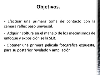 Objetivos.

- Efectuar una primera toma de contacto con la
cámara réflex paso universal.
- Adquirir soltura en el manejo de los mecanismos de
enfoque y exposición se la SLR.
- Obtener una primera película fotográfica expuesta,
para su posterior revelado y ampliación
 