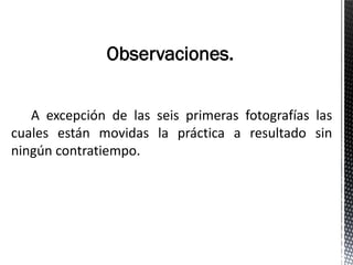 Observaciones.


   A excepción de las seis primeras fotografías las
cuales están movidas la práctica a resultado sin
ningún contratiempo.
 