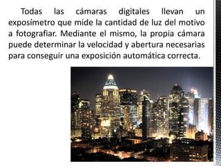 Todas las cámaras digitales llevan un
exposímetro que mide la cantidad de luz del motivo
a fotografiar. Mediante el mismo, la propia cámara
puede determinar la velocidad y abertura necesarias
para conseguir una exposición automática correcta.
 