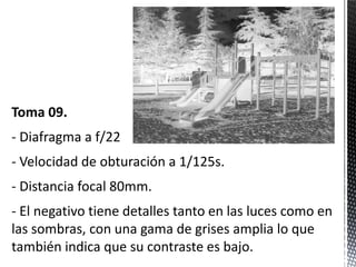 Toma 09.
- Diafragma a f/22
- Velocidad de obturación a 1/125s.
- Distancia focal 80mm.
- El negativo tiene detalles tanto en las luces como en
las sombras, con una gama de grises amplia lo que
también indica que su contraste es bajo.
 