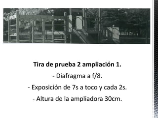 Tira de prueba 2 ampliación 1.
        - Diafragma a f/8.
- Exposición de 7s a toco y cada 2s.
 - Altura de la ampliadora 30cm.
 