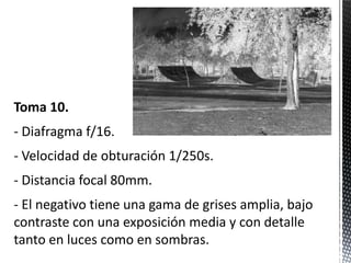 Toma 10.
- Diafragma f/16.
- Velocidad de obturación 1/250s.
- Distancia focal 80mm.
- El negativo tiene una gama de grises amplia, bajo
contraste con una exposición media y con detalle
tanto en luces como en sombras.
 