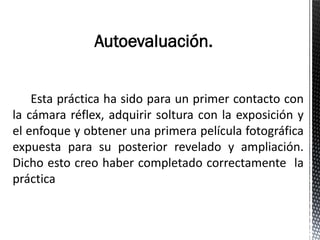 Autoevaluación.


    Esta práctica ha sido para un primer contacto con
la cámara réflex, adquirir soltura con la exposición y
el enfoque y obtener una primera película fotográfica
expuesta para su posterior revelado y ampliación.
Dicho esto creo haber completado correctamente la
práctica
 