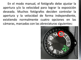 En el modo manual, el fotógrafo debe ajustar la
apertura y/o la velocidad para lograr la exposición
deseada. Muchos fotógrafos deciden controlar la
apertura y la velocidad de forma independiente,
existiendo normalmente cuatro opciones en las
cámaras, marcadas con las abreviaturas siguientes:
 
