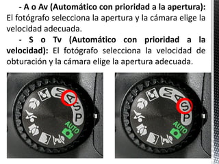 - A o Av (Automático con prioridad a la apertura):
El fotógrafo selecciona la apertura y la cámara elige la
velocidad adecuada.
    - S o Tv (Automático con prioridad a la
velocidad): El fotógrafo selecciona la velocidad de
obturación y la cámara elige la apertura adecuada.
 