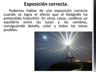 Podemos hablar de una exposición correcta
cuando se logra el efecto que el fotógrafo ha
pretendido transmitir. En otros casos, conlleva un
equilibrio entre las luces y las sombras,
consiguiendo detalle, color y todos los tonos
posibles.
 