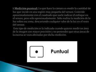 1.Medición puntual: Lo que hace la cámara es medir la cantidad de
luz que incide en una región muy pequeña del sensor. Coincide
aproximadamente con el cuadrado que suele indicar el enfoque en
el sensor, pero sólo aproximadamente. Sólo realiza la medición de la
luz sobre esa zona, descartando cualquier valor de la luz en el resto
del sensor.
 Este tipo de medición es la indicada cuando quieres medir un área
de la imagen con mayor precisión y no pretendes que otras áreas de
la escena se vean afectadas por dicha medición.
 