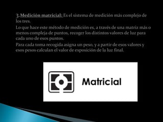 3.Medición matricial: Es el sistema de medición más complejo de
los tres.
Lo que hace este método de medición es, a través de una matriz más o
menos compleja de puntos, recoger los distintos valores de luz para
cada uno de esos puntos.
Para cada toma recogida asigna un peso, y a partir de esos valores y
esos pesos calculan el valor de exposición de la luz final.
 