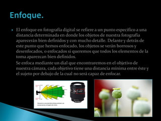    El enfoque en fotografía digital se refiere a un punto específico a una
    distancia determinada en donde los objetos de nuestra fotografía
    aparecerán bien definidos y con mucho detalle. Delante y detrás de
    este punto que hemos enfocado, los objetos se verán borrosos y
    desenfocados, o enfocados si queremos que todos los elementos de la
    toma aparezcan bien definidos.
    Se enfoca mediante un dial que encontraremos en el objetivo de
    nuestra cámara, cada objetivo tiene una distancia mínima entre éste y
    el sujeto por debajo de la cual no será capaz de enfocar.
 