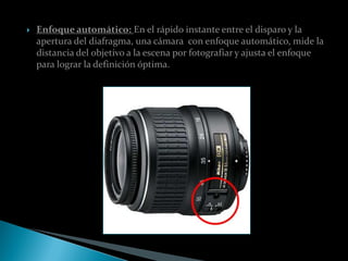    Enfoque automático: En el rápido instante entre el disparo y la
    apertura del diafragma, una cámara con enfoque automático, mide la
    distancia del objetivo a la escena por fotografiar y ajusta el enfoque
    para lograr la definición óptima.
 