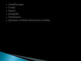    Cartulina negra.
   Cristal.
   Espiral.
   Jeringuilla.
   Termómetro.
   Químicos: revelador, baño de paro y fijador.
 
