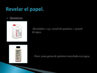    Químicos:



                -Revelador: 1+9= 100ml de químico + 900ml
                de agua.




                 -Paro: unas gotas de químico mezclado con agua.
 
