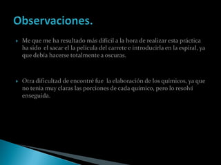    Me que me ha resultado más difícil a la hora de realizar esta práctica
    ha sido el sacar el la película del carrete e introducirla en la espiral, ya
    que debía hacerse totalmente a oscuras.



   Otra dificultad de encontré fue la elaboración de los químicos, ya que
    no tenia muy claras las porciones de cada químico, pero lo resolví
    enseguida.
 