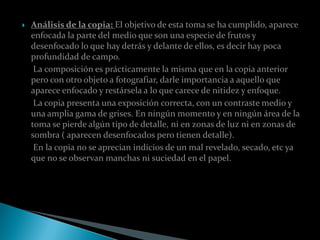    Análisis de la copia: El objetivo de esta toma se ha cumplido, aparece
    enfocada la parte del medio que son una especie de frutos y
    desenfocado lo que hay detrás y delante de ellos, es decir hay poca
    profundidad de campo.
     La composición es prácticamente la misma que en la copia anterior
    pero con otro objeto a fotografiar, darle importancia a aquello que
    aparece enfocado y restársela a lo que carece de nitidez y enfoque.
     La copia presenta una exposición correcta, con un contraste medio y
    una amplia gama de grises. En ningún momento y en ningún área de la
    toma se pierde algún tipo de detalle, ni en zonas de luz ni en zonas de
    sombra ( aparecen desenfocados pero tienen detalle).
     En la copia no se aprecian indicios de un mal revelado, secado, etc ya
    que no se observan manchas ni suciedad en el papel.
 