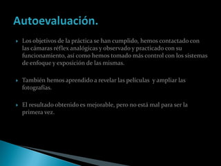    Los objetivos de la práctica se han cumplido, hemos contactado con
    las cámaras réflex analógicas y observado y practicado con su
    funcionamiento, así como hemos tomado más control con los sistemas
    de enfoque y exposición de las mismas.

   También hemos aprendido a revelar las películas y ampliar las
    fotografías.

   El resultado obtenido es mejorable, pero no está mal para ser la
    primera vez.
 