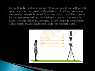    Luz reflejada: se denomina luz reflejada a aquella que al llegar a la
    superficie de un cuerpo no es absorbida por el mismo. En este caso,
    clocaremos la célula fotosensible hacia el objeto o aquellas zonas en
    las que queremos realizar la medición y así poder comprobar la
    exposición que resulte más correcta. Para este tipo de medición los
    exposímetros más utilizados son los de tipo puntual o spot.
 