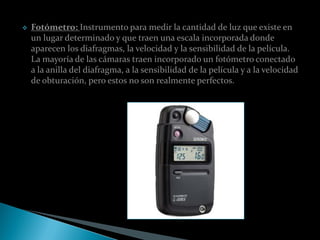    Fotómetro: Instrumento para medir la cantidad de luz que existe en
    un lugar determinado y que traen una escala incorporada donde
    aparecen los diafragmas, la velocidad y la sensibilidad de la película.
    La mayoría de las cámaras traen incorporado un fotómetro conectado
    a la anilla del diafragma, a la sensibilidad de la película y a la velocidad
    de obturación, pero estos no son realmente perfectos.
 