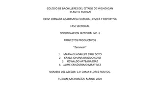 COLEGIO DE BACHILLERES DEL ESTADO DE MICHOACAN
PLANTEL TUXPAN
XXXVI JORNADA ACADEMICA CULTURAL, CIVICA Y DEPORTIVA
FASE SECTORIAL
COORDINACION SECTORIAL NO. 6
PROYECTOS PRODUCTIVOS
“Zaranxán”
1. MARÍA GUADALUPE CRUZ SOTO
2. KARLA JOHANA BRIGIDO SOTO
3. OSWALDO ARTEAGA DÍAZ
4. JAIME CRISÓSTOMO MARTÍNEZ
NOMBRE DEL ASESOR: C.P. OMAR FLORES POSITOS.
TUXPAN, MICHOACÁN, MARZO 2020
 