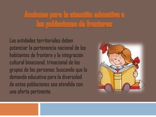 Las entidades territoriales deben
potenciar la pertenencia nacional de los
habitantes de frontera y la integración
cultural binacional, trinacional de los
grupos de las personas: buscando que la
demanda educativa para la diversidad
de estas poblaciones sea atendida con
una oferta pertinente.
 