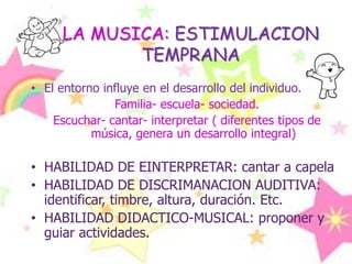 LA MUSICA: ESTIMULACION TEMPRANAEl entorno influye en el desarrollo del individuo. Familia- escuela- sociedad.Escuchar- cantar- interpretar ( diferentes tipos de música, genera un desarrollo integral)HABILIDAD DE EINTERPRETAR: cantar a capelaHABILIDAD DE DISCRIMANACION AUDITIVA: identificar, timbre, altura, duración. Etc.HABILIDAD DIDACTICO-MUSICAL: proponer y guiar actividades.