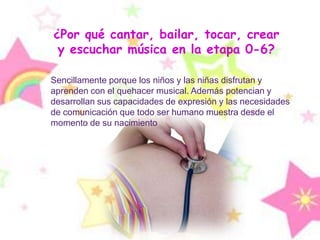 ¿Por qué cantar, bailar, tocar, crear y escuchar música en la etapa 0-6? Sencillamente porque los niños y las niñas disfrutan y aprenden con el quehacer musical. Además potencian y desarrollan sus capacidades de expresión y las necesidades de comunicación que todo ser humano muestra desde el momento de su nacimiento