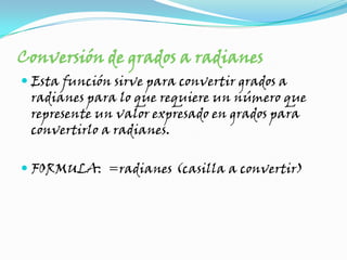 Conversión de grados a radianesEsta función sirve para convertir grados a radianes para lo que requiere un número que represente un valor expresado en grados para convertirlo a radianes. FORMULA: =radianes (casilla a convertir)