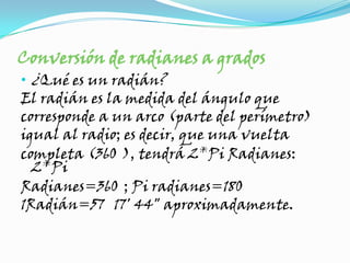 Conversión de radianes a grados¿Qué es un radián?El radián es la medida del ángulo quecorresponde a un arco (parte del perímetro)igual al radio; es decir, que una vueltacompleta (360°), tendrá 2*Pi Radianes: 2*PiRadianes=360°; Pi radianes=180°1Radián=57° 17' 44" aproximadamente.
