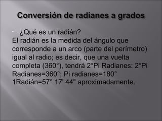 ¿Qué es un radián? El radián es la medida del ángulo que corresponde a un arco (parte del perímetro) igual al radio; es decir, que una vuelta completa (360°), tendrá 2*Pi Radianes: 2*Pi Radianes=360°; Pi radianes=180° 1Radián=57° 17' 44" aproximadamente. 