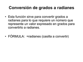 Conversión de grados a radianes Esta función sirve para convertir grados a radianes para lo que requiere un número que represente un valor expresado en grados para convertirlo a radianes.  FÓRMULA:  =radianes (casilla a convertir ) 