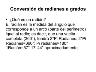 Conversión de radianes a grados ¿Qué es un radián? El radián es la medida del ángulo que corresponde a un arco (parte del perímetro) igual al radio; es decir, que una vuelta completa (360°), tendrá 2*Pi Radianes: 2*Pi Radianes=360°; Pi radianes=180° 1Radián=57° 17' 44" aproximadamente. 