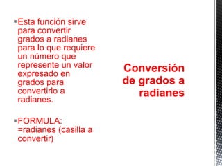 Esta función sirve para convertir grados a radianes para lo que requiere un número que represente un valor expresado en grados para convertirlo a radianes. FORMULA: =radianes (casilla a convertir ) Conversión de grados a radianes