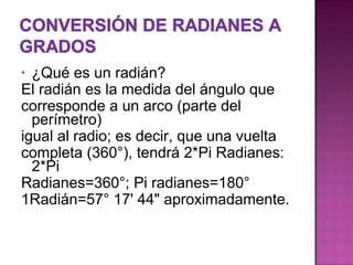 ¿Qué es un radián? El radián es la medida del ángulo que corresponde a un arco (parte del perímetro) igual al radio; es decir, que una vuelta completa (360°), tendrá 2*Pi Radianes: 2*Pi Radianes=360°; Pi radianes=180° 1Radián=57° 17' 44" aproximadamente. 