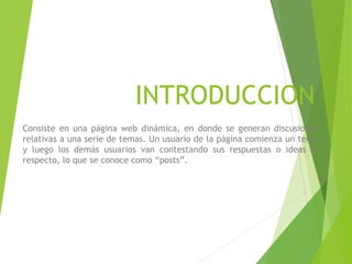 INTRODUCCION
Consiste en una página web dinámica, en donde se generan discusiones
relativas a una serie de temas. Un usuario de la página comienza un tema
y luego los demás usuarios van contestando sus respuestas o ideas al
respecto, lo que se conoce como “posts”.
 