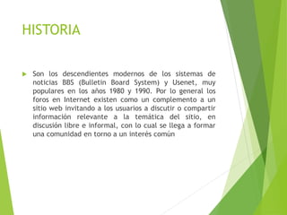 HISTORIA
 Son los descendientes modernos de los sistemas de
noticias BBS (Bulletin Board System) y Usenet, muy
populares en los años 1980 y 1990. Por lo general los
foros en Internet existen como un complemento a un
sitio web invitando a los usuarios a discutir o compartir
información relevante a la temática del sitio, en
discusión libre e informal, con lo cual se llega a formar
una comunidad en torno a un interés común
 