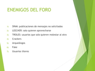 ENEMIGOS DEL FORO
1) SPAM: publicaciones de mensajes no solicitados
2) LEECHER: solo quieren aprovecharse
3) TROLES: usuarios que solo quieren molestar al otro
4) Crackers
5) Arqueólogos
6) Fake
7) Usuarios títeres
 