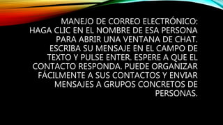 MANEJO DE CORREO ELECTRÓNICO:
HAGA CLIC EN EL NOMBRE DE ESA PERSONA
PARA ABRIR UNA VENTANA DE CHAT.
ESCRIBA SU MENSAJE EN EL CAMPO DE
TEXTO Y PULSE ENTER. ESPERE A QUE EL
CONTACTO RESPONDA. PUEDE ORGANIZAR
FÁCILMENTE A SUS CONTACTOS Y ENVIAR
MENSAJES A GRUPOS CONCRETOS DE
PERSONAS.
 