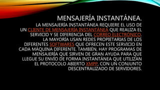 MENSAJERÍA INSTANTÁNEA.
LA MENSAJERÍA INSTANTÁNEA REQUIERE EL USO DE
UN CLIENTE DE MENSAJERÍA INSTANTÁNEA QUE REALIZA EL
SERVICIO Y SE DIFERENCIA DEL CORREO ELECTRÓNICO.
LA MAYORÍA USAN REDES PROPIETARIAS DE LOS
DIFERENTES SOFTWARES QUE OFRECEN ESTE SERVICIO EN
CADA MÁQUINA DIFERENTE. TAMBIÉN, HAY PROGRAMAS DE
MENSAJERÍA QUE SIRVEN DE GRAN AYUDA PARA QUE
LLEGUE SU ENVÍO DE FORMA INSTANTÁNEA QUE UTILIZAN
EL PROTOCOLO ABIERTO XMPP, CON UN CONJUNTO
DESCENTRALIZADO DE SERVIDORES.
 