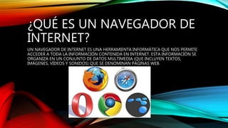 ¿QUÉ ES UN NAVEGADOR DE
INTERNET?
UN NAVEGADOR DE INTERNET ES UNA HERRAMIENTA INFORMÁTICA QUE NOS PERMITE
ACCEDER A TODA LA INFORMACIÓN CONTENIDA EN INTERNET. ESTA INFORMACIÓN SE
ORGANIZA EN UN CONJUNTO DE DATOS MULTIMEDIA (QUE INCLUYEN TEXTOS,
IMÁGENES, VÍDEOS Y SONIDOS) QUE SE DENOMINAN PÁGINAS WEB.
 