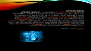 SEGURIDAD EN INTERNET
LA SEGURIDAD EN INTERNET ES UNA RAMA DE LA SEGURIDAD INFORMÁTICA. PARA ESTAR
VERDADERAMENTE SEGUROS TENEMOS QUE PRESCINDIR DE ALGUNAS COSAS, UNA DE ELLAS ES EL
EL ESTAR CONECTADOS A LA RED YA NOS HACE VULNERABLES. ESPECÍFICAMENTE RELACIONADA
CON INTERNET, A MENUDO INCLUYENDO LA SEGURIDAD DE LOS NAVEGADORES PERO ADEMÁS
LA SEGURIDAD DE REDES EN UN NIVEL MÁS GENERAL, YA QUE SE APLICA A OTRAS APLICACIONES
OPERATIVOS COMO UN CONJUNTO. SU OBJETIVO ES ESTABLECER REGLAS Y MEDIDAS QUE USAR CONTRA
ATAQUES EN INTERNET.1 INTERNET REPRESENTA UN CANAL INSEGURO DE INTERCAMBIO DE INFORMACIÓN
INCLUYENDO UN ALTO RIESGO DE INTRUSIÓN O FRAUDE, AL IGUAL QUE DE PHISHING.2 SE HAN ESTADO
UTILIZANDO DIFERENTES MÉTODOS PARA PROTEGER LA TRANSFERENCIA DE
DATOS, INCLUYENDO CIFRADO.3
 