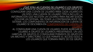 ¿QUÉ SON LAS CUENTAS DE USUARIO Y LOS GRUPOS?
UNA TAREA DE ADMINISTRACIÓN DEL SISTEMA BÁSICA ES
CONFIGURAR UNA CUENTA DE USUARIO PARA CADA USUARIO EN
UN SITIO. UNA CUENTA DE USUARIO TÍPICA INCLUYE LA
INFORMACIÓN QUE NECESITA UN USUARIO PARA INICIAR SESIÓN
UTILIZAR UN SISTEMA, SIN TENER LA CONTRASEÑA ROOT DEL
SISTEMA. LOS COMPONENTES DE INFORMACIÓN DE CUENTA DE
USUARIO SE DESCRIBEN EN COMPONENTES DE CUENTAS DE
USUARIO.
AL CONFIGURAR UNA CUENTA DE USUARIO, PUEDE AGREGAR EL
USUARIO A GRUPOS DE USUARIOS PREDEFINIDOS. UN USO
HABITUAL DE GRUPOS ES CONFIGURAR PERMISOS DE GRUPO EN
UN ARCHIVO Y DIRECTORIO, LO QUE PERMITE EL ACCESO SÓLO A
LOS USUARIOS QUE FORMAN PARTE DE ESE GRUPO.
 