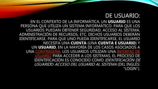 DE USUARIO:
EN EL CONTEXTO DE LA INFORMÁTICA, UN USUARIO ES UNA
PERSONA QUE UTILIZA UN SISTEMA INFORMÁTICO. PARA QUE LOS
USUARIOS PUEDAN OBTENER SEGURIDAD, ACCESO AL SISTEMA,
ADMINISTRACIÓN DE RECURSOS, ETC, DICHOS USUARIOS DEBERÁN
IDENTIFICARSE. PARA QUE UNO PUEDA IDENTIFICARSE, EL USUARIO
NECESITA UNA CUENTA (UNA CUENTA E USUARIO) Y
UN USUARIO, EN LA MAYORÍA DE LOS CASOS ASOCIADOS A
UNA CONTRASEÑA. LOS USUARIOS UTILIZAN UNA INTERFAZ DE
USUARIO PARA ACCEDER A LOS SISTEMAS, EL PROCESO DE
IDENTIFICACIÓN ES CONOCIDO COMO IDENTIFICACIÓN DE
USUARIOO ACCESO DEL USUARIO AL SISTEMA (DEL INGLÉS:
"LOGIN").
 