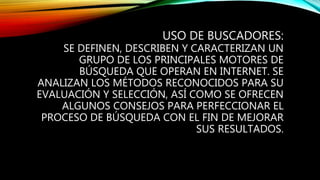 USO DE BUSCADORES:
SE DEFINEN, DESCRIBEN Y CARACTERIZAN UN
GRUPO DE LOS PRINCIPALES MOTORES DE
BÚSQUEDA QUE OPERAN EN INTERNET. SE
ANALIZAN LOS MÉTODOS RECONOCIDOS PARA SU
EVALUACIÓN Y SELECCIÓN, ASÍ COMO SE OFRECEN
ALGUNOS CONSEJOS PARA PERFECCIONAR EL
PROCESO DE BÚSQUEDA CON EL FIN DE MEJORAR
SUS RESULTADOS.
 