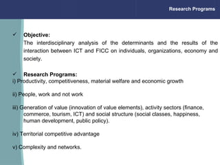 Objective:  The interdisciplinary analysis of the determinants and the results of the interaction between ICT and FICC on individuals, organizations, economy and society.   Research Programs: i) Productivity, competitiveness, material welfare and economic growth ii) People, work and not work iii) Generation of value (innovation of value elements), activity sectors (finance, commerce, tourism, ICT) and social structure (social classes, happiness, human development, public policy). iv) Territorial competitive advantage v) Complexity and networks. Research Programs                                                                 
